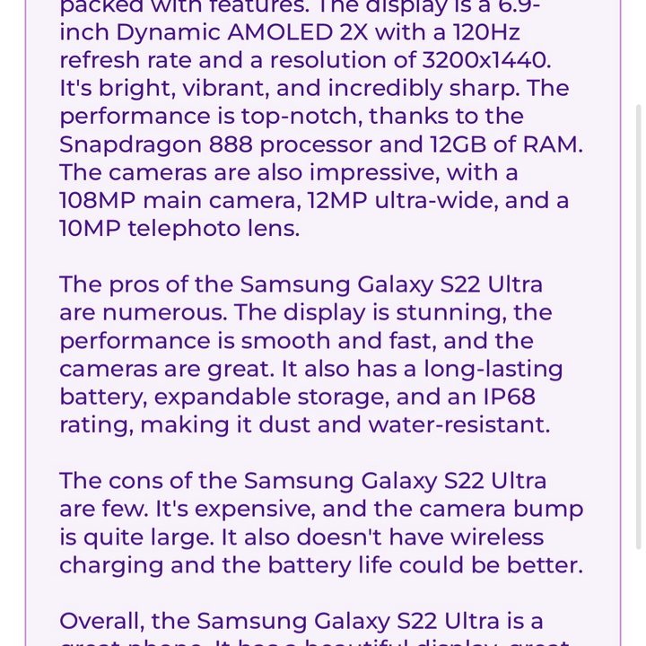 A review of the Galaxy S22 Ultra, written by ParagraphAI. It reads: "The Samsung Galaxy S22 Ultra is the latest flagship phone from Samsung and it's packed with features. The display is a 6.9-inch Dynamic AMOLED 2X with a 120Hz refresh rate and a resolution of 3200×1440. It's bright, vibrant, and incredibly sharp. The performance is top-notch, thanks to the Snapdragon 888 processor and 12GB of RAM. The cameras are also impressive, with a 108MP main camera, 12MP ultra-wide, and a 10MP telephoto lens. The pros of the Samsung Galaxy S22 Ultra are numerous. The display is stunning, the performance is smooth and fast, and the cameras are great. It also has a long-lasting battery, expandable storage, and an IP68 rating, making it dust and water-resistant. The cons of the Samsung Galaxy S22 Ultra are few. It's expensive, and the camera bump is quite large. It also doesn't have wireless charging and the battery life could be better. Overall, the Samsung Galaxy S22 Ultra is a great phone. It has a beautiful display, great performance, and excellent cameras. It's pricey, but it's worth it if you're looking for a top-of-the-line phone."