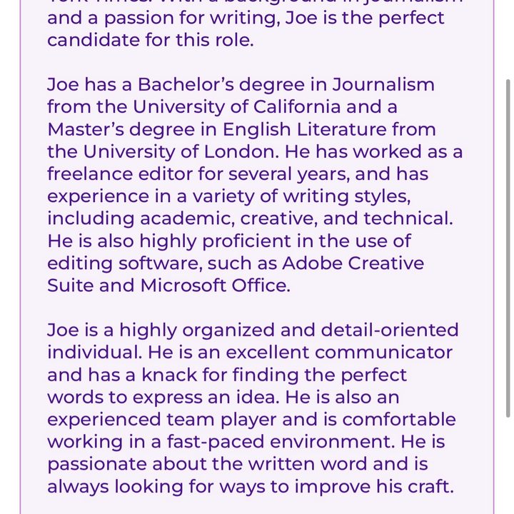 A resume for Joe Maring, written by ParagraphAI. It reads: "Joe Maring is an experienced and talented editor, applying for a position at The New York Times. With a background in journalism and a passion for writing, Joe is the perfect candidate for this role. Joe has a Bachelor's degree in Journalism from the University of California and a Master's degree in English Literature from the University of London. He has worked as a freelance editor for several years, and has experience in a variety of writing styles, including academic, creative, and technical. He is also highly proficient in the use of editing software, such as Adobe Creative Suite and Microsoft Office. Joe is a highly organized and detail-oriented individual. He is an excellent communicator and has a knack for finding the perfect words to express an idea. He is also an experienced team player and is comfortable working in a fast-paced environment. He is passionate about the written word and is always looking for ways to improve his craft."