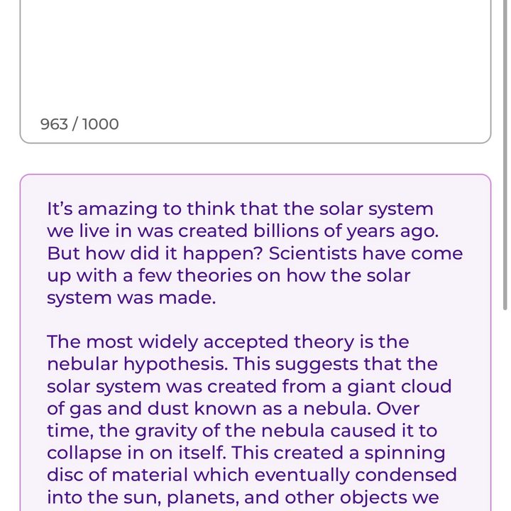 ParagraphAI app. When given the prompt, "explain how the solar system was made," it wrote the following: "It's amazing to think that the solar system we live in was created billions of years ago. But how did it happen? Scientists have come up with a few theories on how the solar system was made. The most widely accepted theory is the nebular hypothesis. This suggests that the solar system was created from a giant cloud of gas and dust known as a nebula. Over time, the gravity of the nebula caused it to collapse in on itself. This created a spinning disc of material which eventually condensed into the sun, planets, and other objects we see in the solar system today. It's also possible that the solar system was formed from the collision of two separate clouds of gas and dust."
