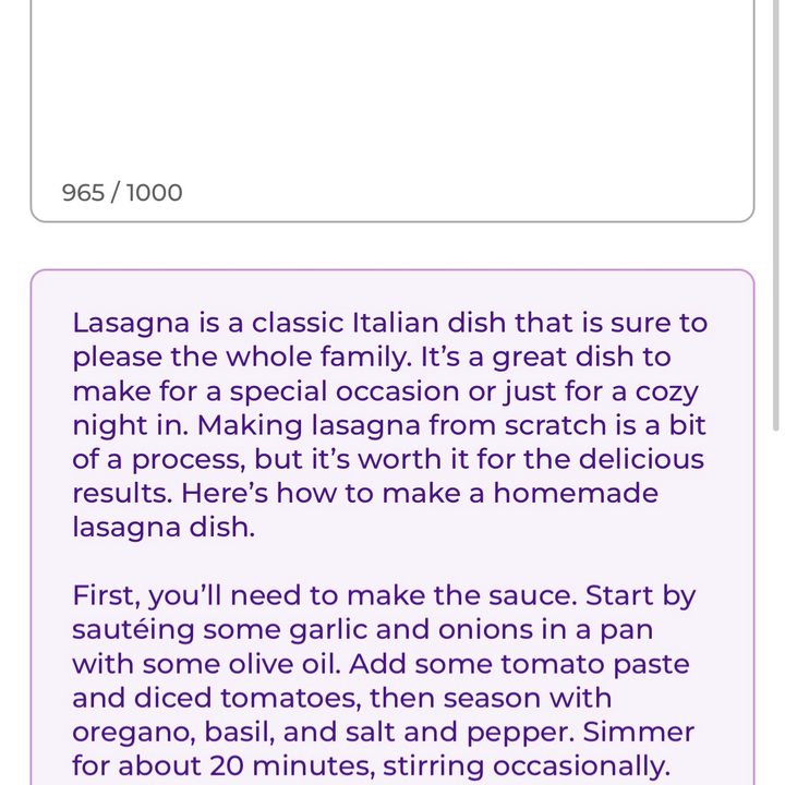 ParagraphAI app. When given the prompt to write an article about "how to make a homemade lasagna dish," it replied: "Lasagna is a classic Italian dish that is sure to please the whole family. It's a great dish to make for a special occasion or just for a cozy night in. Making lasagna from scratch is a bit of a process, but it's worth it for the delicious results. Here's how to make a homemade lasagna dish. First, you'll need to make the sauce. Start by sautéing some garlic and onions in a pan with some olive oil. Add some tomato paste and diced tomatoes, then season with oregano, basil, and salt and pepper. Simmer for about 20 minutes, stirring occasionally. Next, assemble the lasagna. Preheat the oven to 375°F. Grease a 9x13-inch baking dish with some olive oil. Spread a layer of sauce in the bottom of the dish."