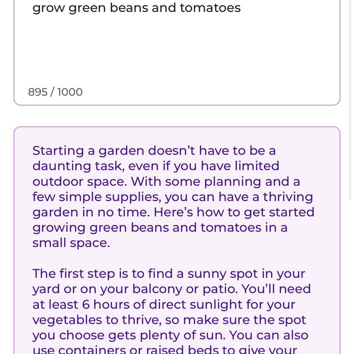 ParagraphAI app. When given the prompt to write an article about, "How to start a garden, for someone with limited outdoor space who wants to grow green beans and tomatoes," it wrote the following: "Starting a garden doesn't have to be a daunting task, even if you have limited outdoor space. With some planning and a few simple supplies, you can have a thriving garden in no time. Here's how to get started growing green beans and tomatoes in a small space. The first step is to find a sunny spot in your yard or on your balcony or patio. You'll need at least 6 hours of direct sunlight for your vegetables to thrive, so make sure the spot you choose gets plenty of sun. You can also use containers or raised beds to give your plants the best chance of success. Once you've chosen a spot, it's time to get planting!"