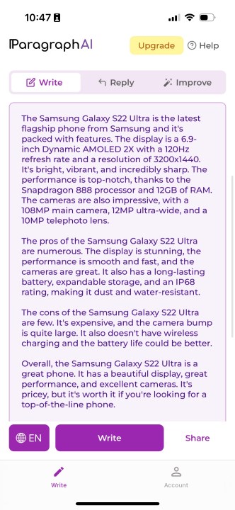 بررسی Galaxy S22 Ultra توسط ParagraphAI.  می‌خواند: "سامسونگ گلکسی اس 22 اولترا جدیدترین گوشی پرچمدار سامسونگ است و دارای امکانات فراوانی است.  صفحه نمایش 6.9 اینچی Dynamic AMOLED 2X با نرخ تازه سازی 120 هرتز و رزولوشن 3200×1440 است.  روشن، پر جنب و جوش و فوق العاده تیز است.  به لطف پردازنده اسنپدراگون 888 و 12 گیگابایت رم، عملکرد در سطح بالایی قرار دارد.  دوربین‌ها نیز با دوربین اصلی 108 مگاپیکسلی، لنز اولترا واید 12 مگاپیکسلی و لنز تله فوتو 10 مگاپیکسلی چشمگیر هستند.  مزایای Samsung Galaxy S22 Ultra بسیار زیاد است.  صفحه نمایش خیره کننده است، عملکرد روان و سریع است و دوربین ها عالی هستند.  همچنین دارای باتری بادوام، ذخیره سازی قابل ارتقا و استاندارد IP68 است که آن را در برابر گرد و غبار و آب مقاوم می کند.  معایب Samsung Galaxy S22 Ultra اندک است.  گران است و قاب دوربین بسیار بزرگ است.  همچنین، شارژ بی سیم وجود ندارد و عمر باتری می تواند بهتر باشد.  به طور کلی، Samsung Galaxy S22 Ultra یک گوشی عالی است.  این صفحه نمایش زیبا، عملکرد عالی و دوربین های عالی دارد.  گران است، اما اگر به دنبال یک گوشی پیشرفته هستید، ارزشش را دارد."